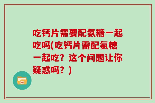 吃钙片需要配氨糖一起吃吗(吃钙片需配氨糖一起吃？这个问题让你疑惑吗？)