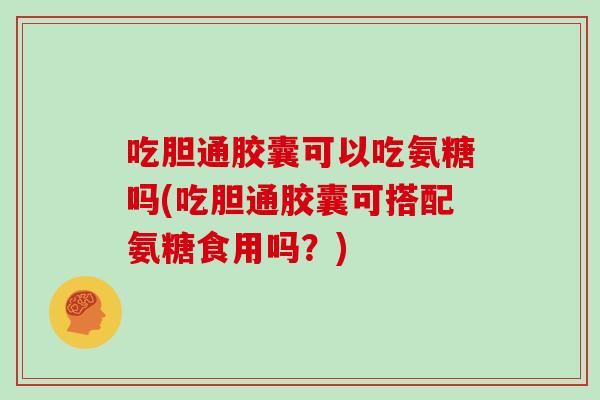 吃胆通胶囊可以吃氨糖吗(吃胆通胶囊可搭配氨糖食用吗?) 吃胆通胶囊可以吃氨糖吗(吃胆通胶囊可搭配氨糖食用吗?)