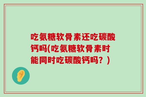 吃氨糖软骨素还吃碳酸钙吗(吃氨糖软骨素时能同时吃碳酸钙吗?) 吃氨糖软骨素还吃碳酸钙吗(吃氨糖软骨素时能同时吃碳酸钙吗?)