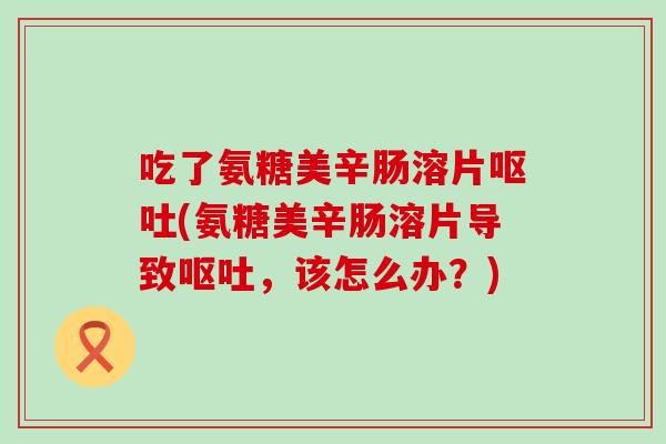 吃了氨糖美辛肠溶片(氨糖美辛肠溶片导致,该怎么办?) 吃了氨糖美辛肠溶片(氨糖美辛肠溶片导致,该怎么办?)