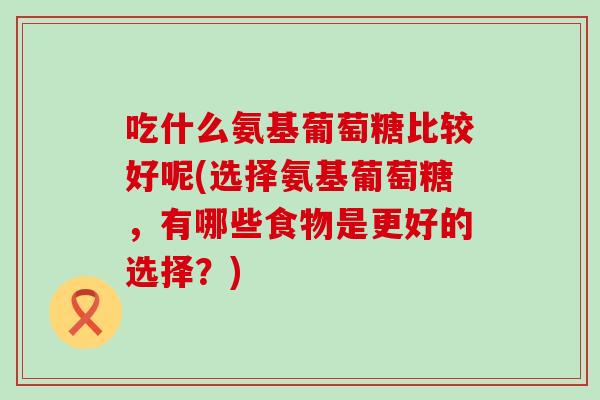 吃什么氨基葡萄糖比较好呢(选择氨基葡萄糖，有哪些食物是更好的选择？)