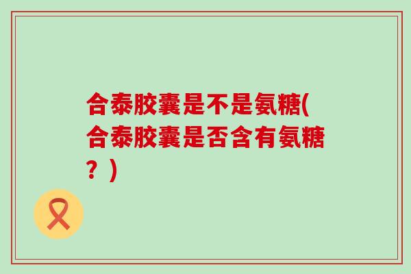 合泰胶囊是不是氨糖(合泰胶囊是否含有氨糖？)