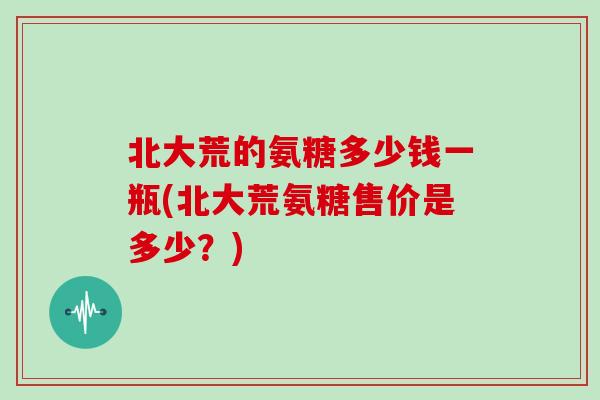 北大荒的氨糖多少钱一瓶(北大荒氨糖售价是多少?) 北大荒的氨糖多少钱一瓶(北大荒氨糖售价是多少?)