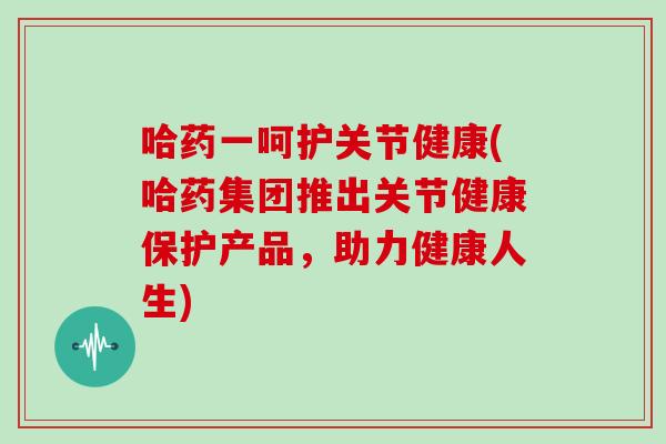 哈药一呵护关节健康(哈药集团推出关节健康保护产品，助力健康人生)