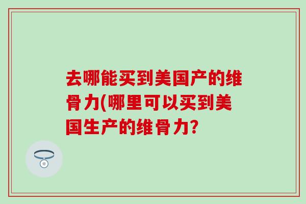 去哪能买到美国产的维骨力(哪里可以买到美国生产的维骨力? 去哪能买到美国产的维骨力(哪里可以买到美国生产的维骨力?