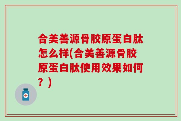 合美善源骨胶原蛋白肽怎么样(合美善源骨胶原蛋白肽使用效果如何?) 合美善源骨胶原蛋白肽怎么样(合美善源骨胶原蛋白肽使用效果如何?)