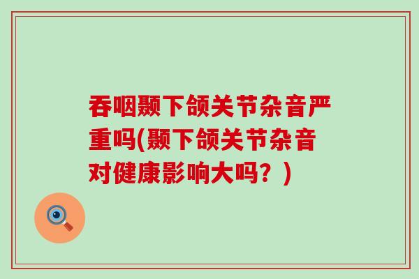 吞咽颞下颌关节杂音严重吗(颞下颌关节杂音对健康影响大吗？)