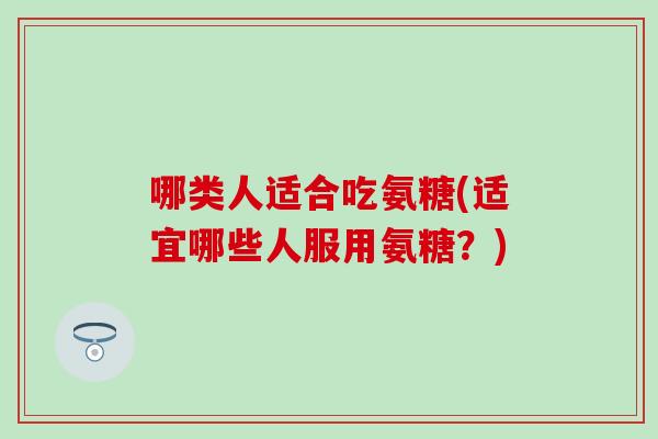 哪类人适合吃氨糖(适宜哪些人服用氨糖?) 哪类人适合吃氨糖(适宜哪些人服用氨糖?)
