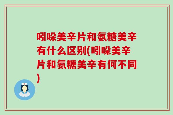 吲哚美辛片和氨糖美辛有什么区别(吲哚美辛片和氨糖美辛有何不同)