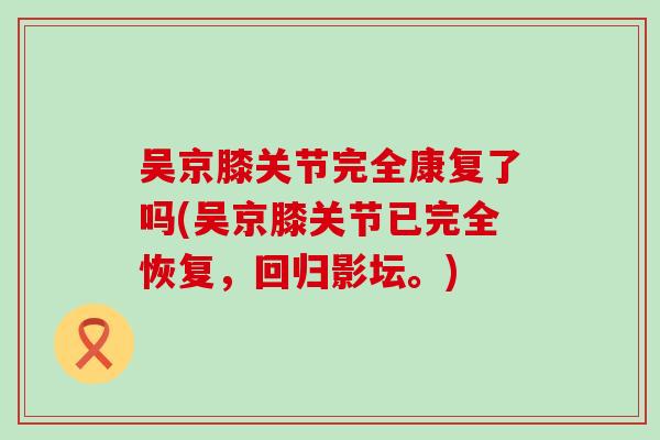 吴京膝关节完全康复了吗(吴京膝关节已完全恢复，回归影坛。)