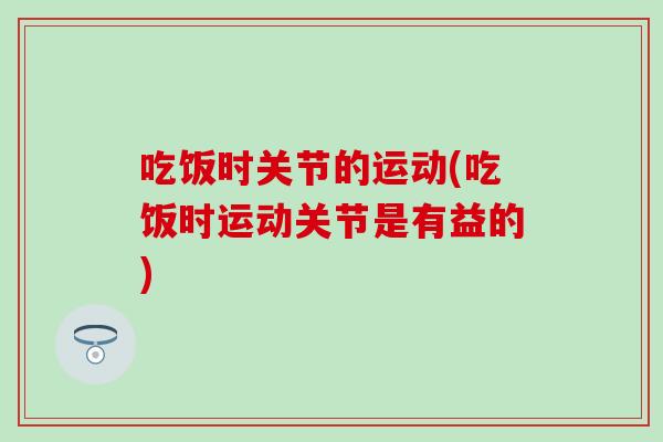 吃饭时关节的运动(吃饭时运动关节是有益的) 吃饭时关节的运动(吃饭时运动关节是有益的)