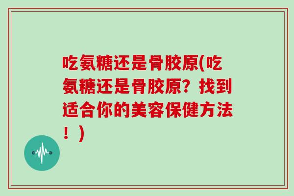 吃氨糖还是骨胶原(吃氨糖还是骨胶原?找到适合你的美容保健方法!) 吃氨糖还是骨胶原(吃氨糖还是骨胶原?找到适合你的美容保健方法!)