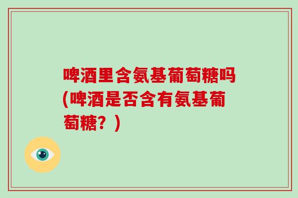 啤酒里含氨基葡萄糖吗(啤酒是否含有氨基葡萄糖?) 啤酒里含氨基葡萄糖吗(啤酒是否含有氨基葡萄糖?)