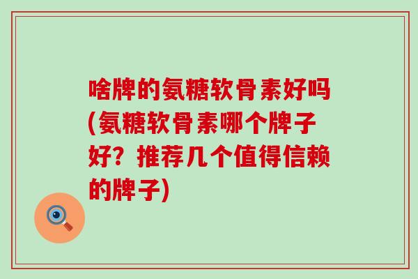 啥牌的氨糖软骨素好吗(氨糖软骨素哪个牌子好？推荐几个值得信赖的牌子)