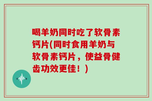 喝羊奶同时吃了软骨素钙片(同时食用羊奶与软骨素钙片，使益骨健齿功效更佳！)