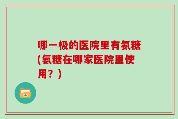 哪一极的医院里有氨糖(氨糖在哪家医院里使用？)