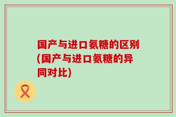 国产与进口氨糖的区别(国产与进口氨糖的异同对比)