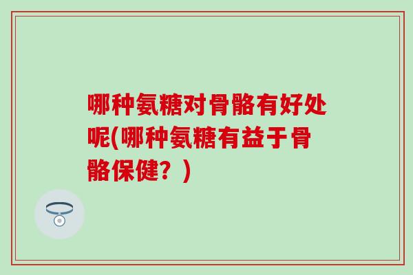 哪种氨糖对骨骼有好处呢(哪种氨糖有益于骨骼保健？)