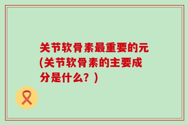 关节软骨素重要的元(关节软骨素的主要成分是什么?) 关节软骨素重要的元(关节软骨素的主要成分是什么?)