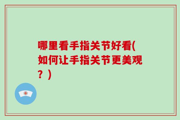 哪里看手指关节好看(如何让手指关节更美观？)