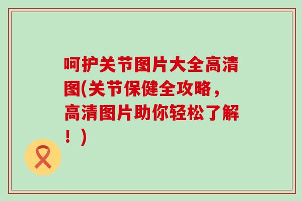 呵护关节图片大全高清图(关节保健全攻略，高清图片助你轻松了解！)