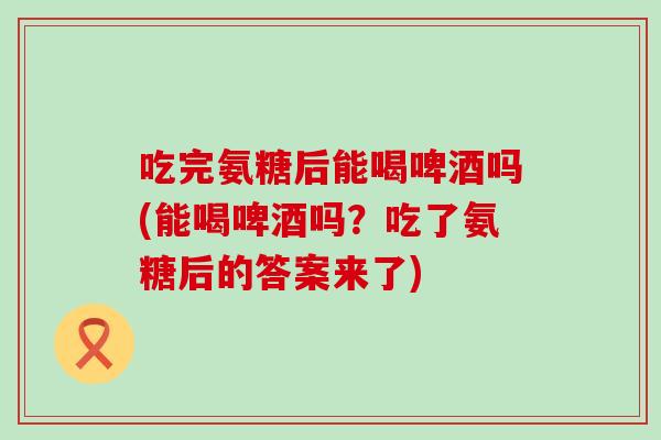 吃完氨糖后能喝啤酒吗(能喝啤酒吗？吃了氨糖后的答案来了)