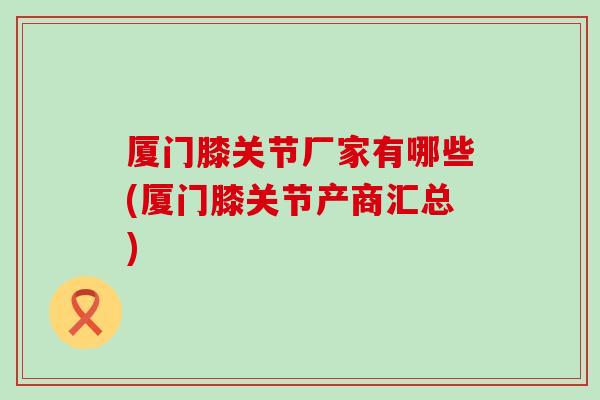 厦门膝关节厂家有哪些(厦门膝关节产商汇总)
