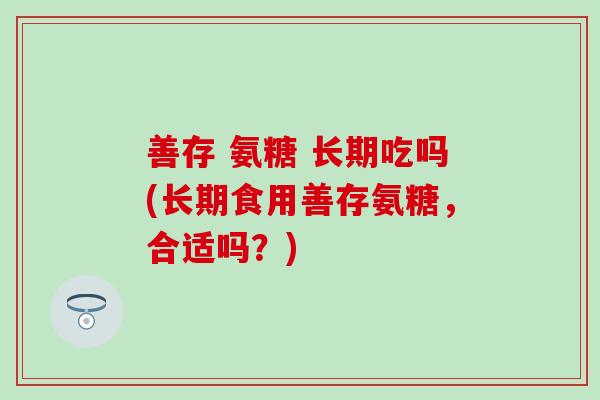 善存 氨糖 长期吃吗(长期食用善存氨糖，合适吗？)