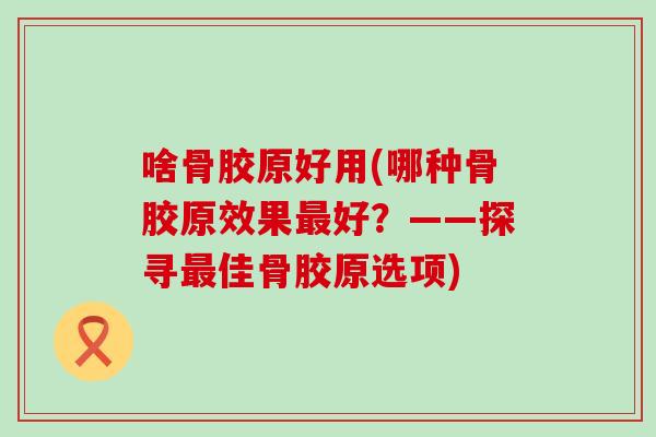 啥骨胶原好用(哪种骨胶原效果好？——探寻佳骨胶原选项)