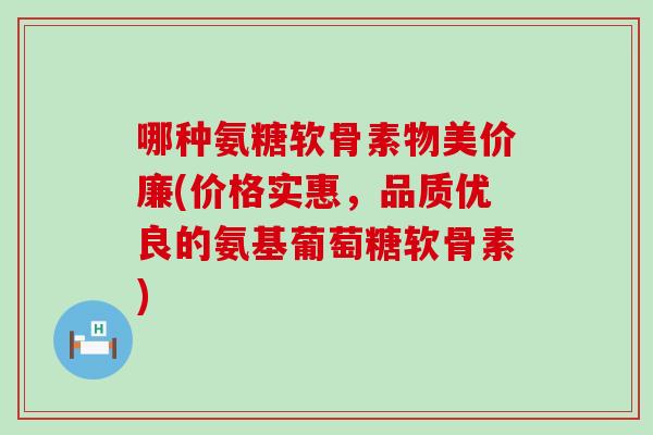 哪种氨糖软骨素物美价廉(价格实惠,品质优良的氨基葡萄糖软骨素) 哪种氨糖软骨素物美价廉(价格实惠,品质优良的氨基葡萄糖软骨素)