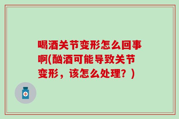 喝酒关节变形怎么回事啊(酗酒可能导致关节变形，该怎么处理？)