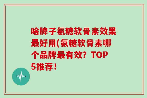 啥牌子氨糖软骨素效果好用(氨糖软骨素哪个品牌有效？TOP5推荐！