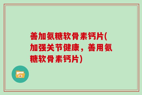 善加氨糖软骨素钙片(加强关节健康,善用氨糖软骨素钙片) 善加氨糖软骨素钙片(加强关节健康,善用氨糖软骨素钙片)