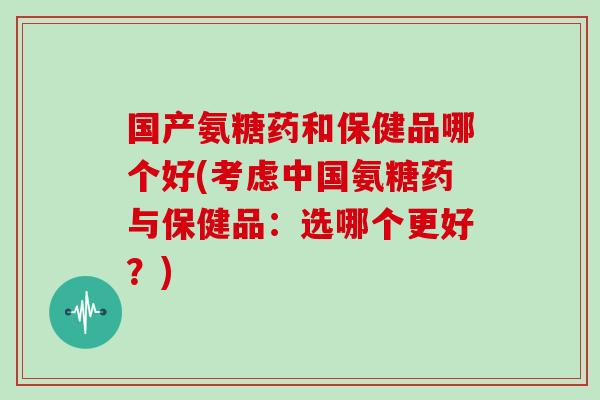 国产氨糖药和保健品哪个好(考虑中国氨糖药与保健品:选哪个更好?) 国产氨糖药和保健品哪个好(考虑中国氨糖药与保健品:选哪个更好?)