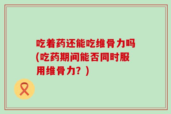 吃着药还能吃维骨力吗(吃药期间能否同时服用维骨力?) 吃着药还能吃维骨力吗(吃药期间能否同时服用维骨力?)