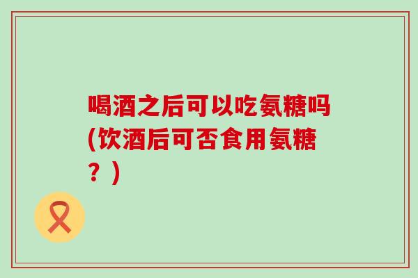 喝酒之后可以吃氨糖吗(饮酒后可否食用氨糖?) 喝酒之后可以吃氨糖吗(饮酒后可否食用氨糖?)