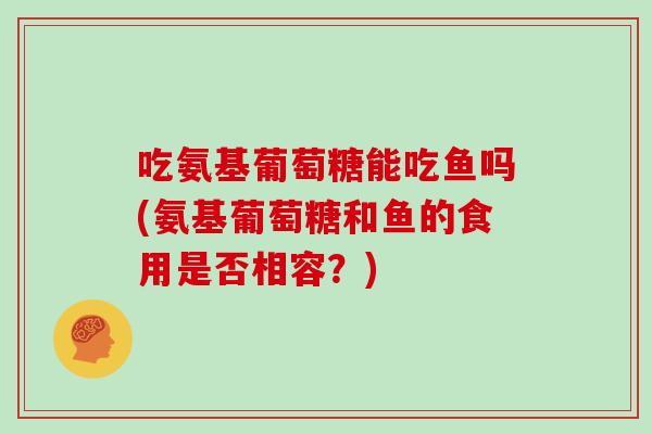 吃氨基葡萄糖能吃鱼吗(氨基葡萄糖和鱼的食用是否相容？)