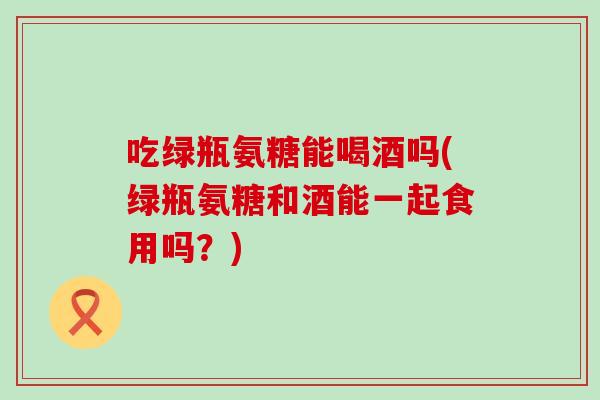 吃绿瓶氨糖能喝酒吗(绿瓶氨糖和酒能一起食用吗?) 吃绿瓶氨糖能喝酒吗(绿瓶氨糖和酒能一起食用吗?)