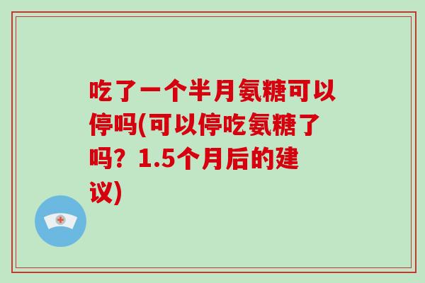 吃了一个半月氨糖可以停吗(可以停吃氨糖了吗?1.5个月后的建议) 吃了一个半月氨糖可以停吗(可以停吃氨糖了吗?1.5个月后的建议)