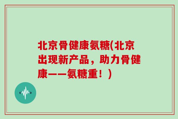 北京骨健康氨糖(北京出现新产品，助力骨健康——氨糖重！)