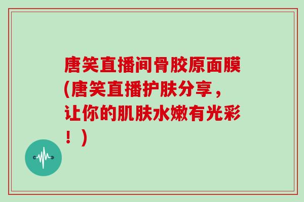 唐笑直播间骨胶原面膜(唐笑直播护肤分享,让你的水嫩有光彩!) 唐笑直播间骨胶原面膜(唐笑直播护肤分享,让你的水嫩有光彩!)