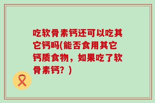 吃软骨素钙还可以吃其它钙吗(能否食用其它钙质食物，如果吃了软骨素钙？)