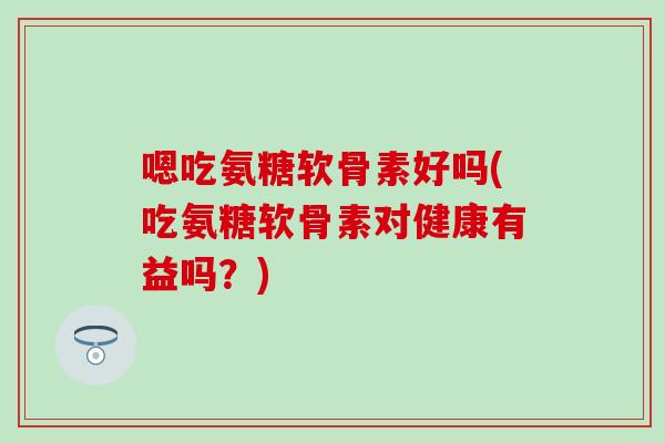 嗯吃氨糖软骨素好吗(吃氨糖软骨素对健康有益吗？)