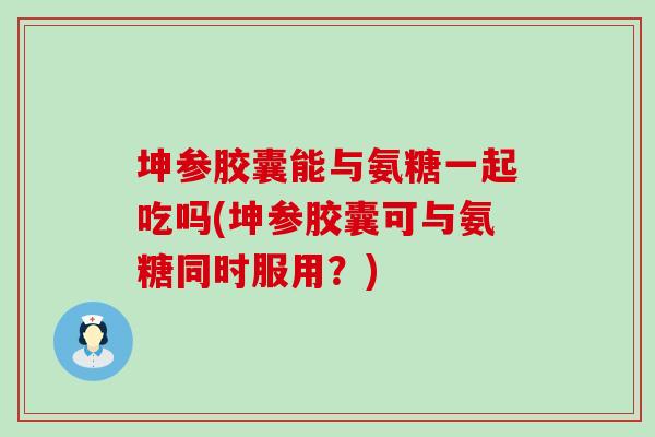 坤参胶囊能与氨糖一起吃吗(坤参胶囊可与氨糖同时服用?) 坤参胶囊能与氨糖一起吃吗(坤参胶囊可与氨糖同时服用?)