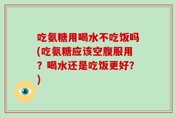 吃氨糖用喝水不吃饭吗(吃氨糖应该空腹服用?喝水还是吃饭更好?) 吃氨糖用喝水不吃饭吗(吃氨糖应该空腹服用?喝水还是吃饭更好?)