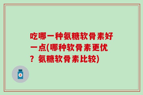 吃哪一种氨糖软骨素好一点(哪种软骨素更优?氨糖软骨素比较) 吃哪一种氨糖软骨素好一点(哪种软骨素更优?氨糖软骨素比较)