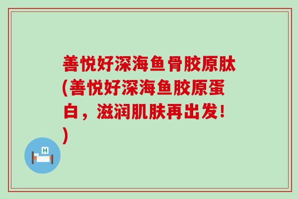 善悦好深海鱼骨胶原肽(善悦好深海鱼胶原蛋白，滋润再出发！)