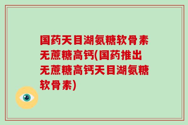 国药天目湖氨糖软骨素无蔗糖高钙(国药推出无蔗糖高钙天目湖氨糖软骨素)