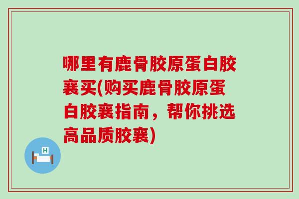 哪里有鹿骨胶原蛋白胶襄买(购买鹿骨胶原蛋白胶襄指南，帮你挑选高品质胶襄)
