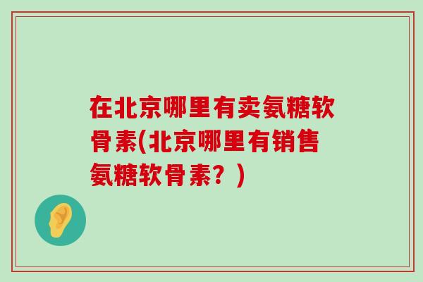 在北京哪里有卖氨糖软骨素(北京哪里有销售氨糖软骨素？)